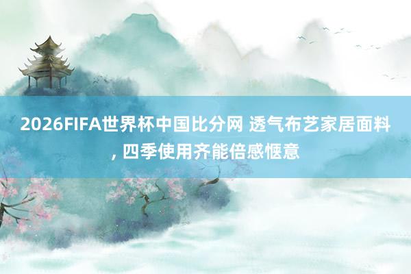 2026FIFA世界杯中国比分网 透气布艺家居面料， 四季使用齐能倍感惬意