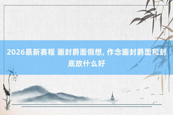 2026最新赛程 画封爵面假想, 作念画封爵面和封底放什么好