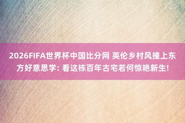 2026FIFA世界杯中国比分网 英伦乡村风撞上东方好意思学: 看这栋百年古宅若何惊艳新生!