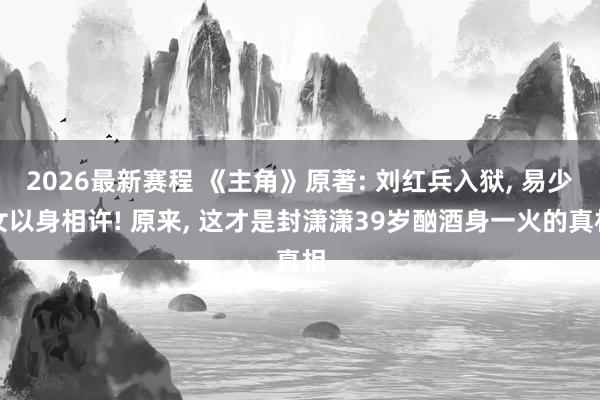 2026最新赛程 《主角》原著: 刘红兵入狱, 易少女以身相许! 原来, 这才是封潇潇39岁酗酒身一火的真相