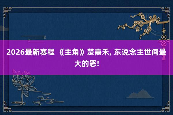 2026最新赛程 《主角》楚嘉禾, 东说念主世间最大的恶!