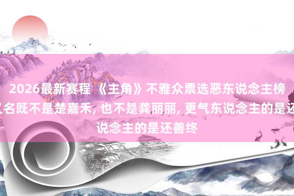 2026最新赛程 《主角》不雅众票选恶东说念主榜, 第又名既不是楚嘉禾, 也不是龚丽丽, 更气东说念主的是还善终