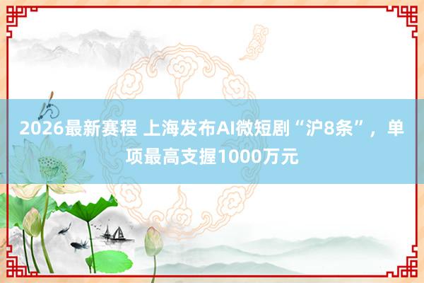 2026最新赛程 上海发布AI微短剧“沪8条”,单项最高支握1000万元
