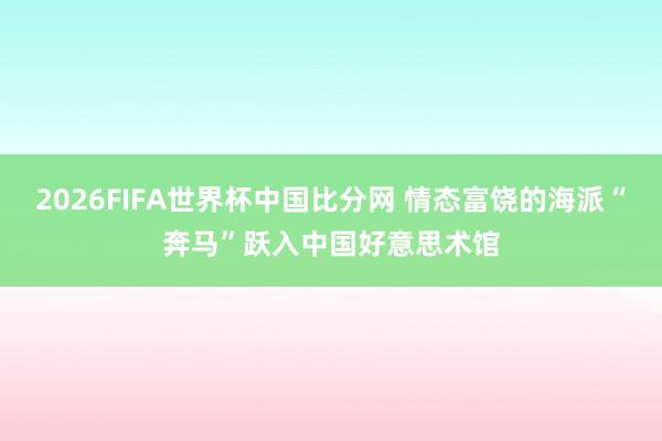 2026FIFA世界杯中国比分网 情态富饶的海派“奔马”跃入中国好意思术馆