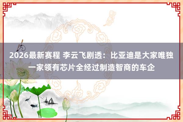 2026最新赛程 李云飞剧透:比亚迪是大家唯独一家领有芯片全经过制造智商的车企