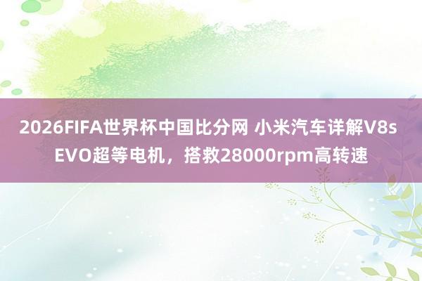2026FIFA世界杯中国比分网 小米汽车详解V8s EVO超等电机,搭救28000rpm高转速