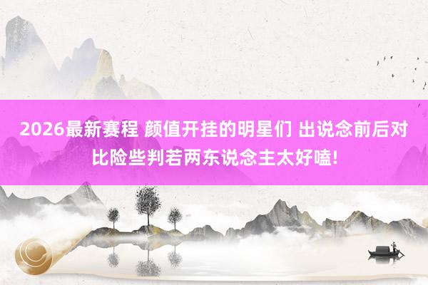 2026最新赛程 颜值开挂的明星们 出说念前后对比险些判若两东说念主太好嗑!