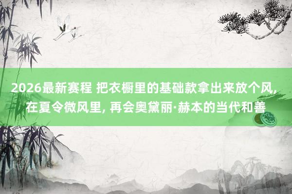 2026最新赛程 把衣橱里的基础款拿出来放个风, 在夏令微风里, 再会奥黛丽·赫本的当代和善