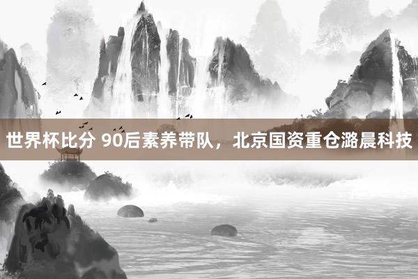 世界杯比分 90后素养带队,北京国资重仓潞晨科技