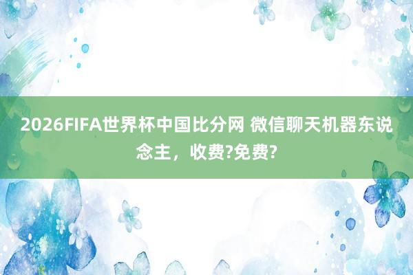 2026FIFA世界杯中国比分网 微信聊天机器东说念主,收费?免费?