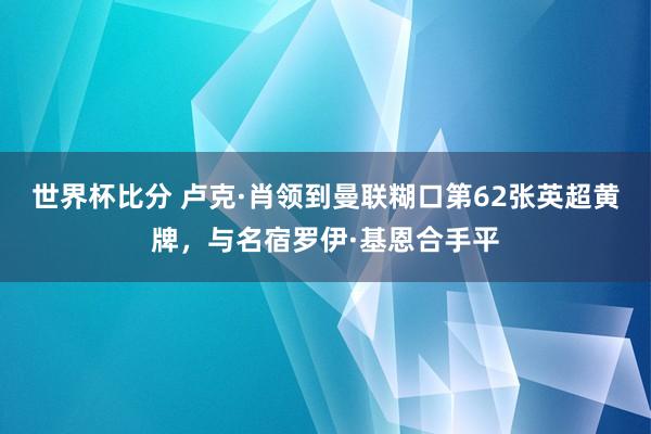 世界杯比分 卢克·肖领到曼联糊口第62张英超黄牌，与名宿罗伊·基恩合手平