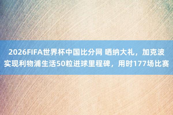 2026FIFA世界杯中国比分网 哂纳大礼，加克波实现利物浦生活50粒进球里程碑，用时177场比赛