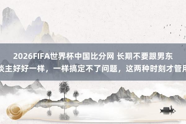2026FIFA世界杯中国比分网 长期不要跟男东谈主好好一样,一样搞定不了问题,这两种时刻才管用