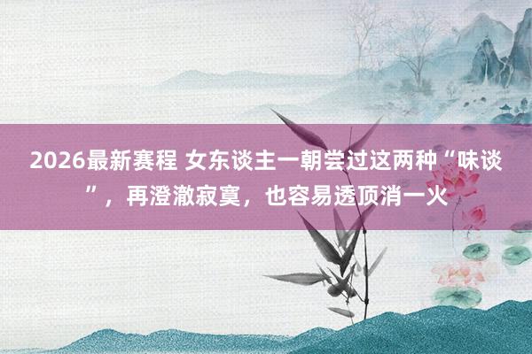 2026最新赛程 女东谈主一朝尝过这两种“味谈”，再澄澈寂寞，也容易透顶消一火