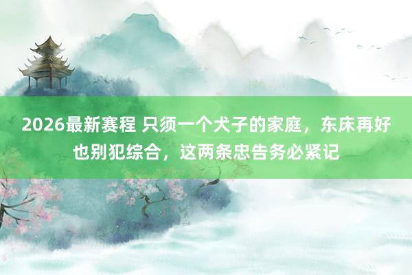 2026最新赛程 只须一个犬子的家庭,东床再好也别犯综合,这两条忠告务必紧记