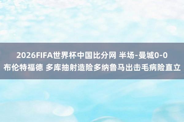 2026FIFA世界杯中国比分网 半场-曼城0-0布伦特福德 多库抽射造险多纳鲁马出击毛病险直立