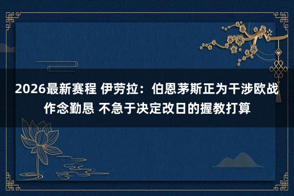 2026最新赛程 伊劳拉：伯恩茅斯正为干涉欧战作念勤恳 不急于决定改日的握教打算