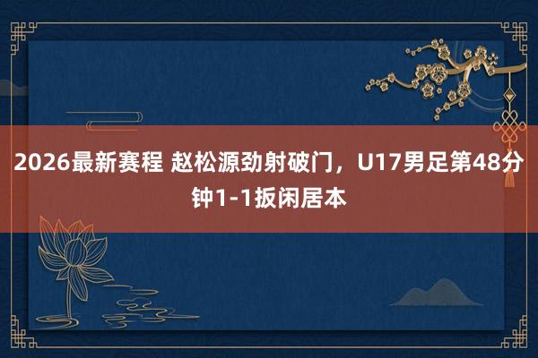2026最新赛程 赵松源劲射破门,U17男足第48分钟1-1扳闲居本