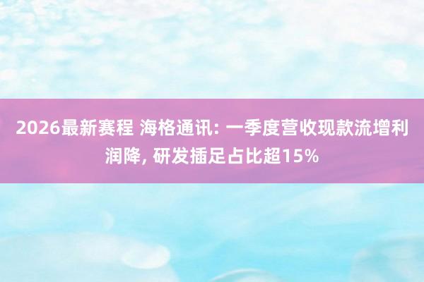 2026最新赛程 海格通讯: 一季度营收现款流增利润降, 研发插足占比超15%