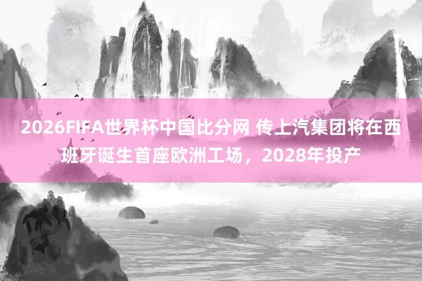 2026FIFA世界杯中国比分网 传上汽集团将在西班牙诞生首座欧洲工场,2028年投产