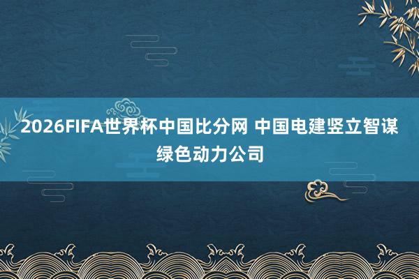 2026FIFA世界杯中国比分网 中国电建竖立智谋绿色动力公司