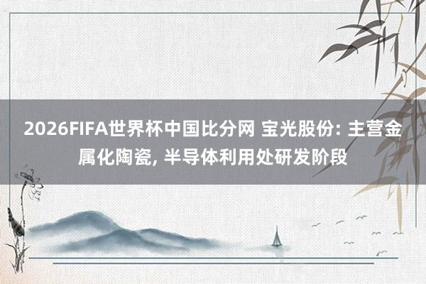 2026FIFA世界杯中国比分网 宝光股份: 主营金属化陶瓷, 半导体利用处研发阶段