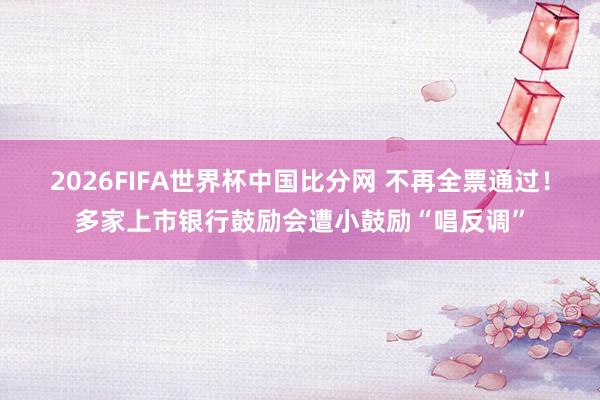 2026FIFA世界杯中国比分网 不再全票通过!多家上市银行鼓励会遭小鼓励“唱反调”
