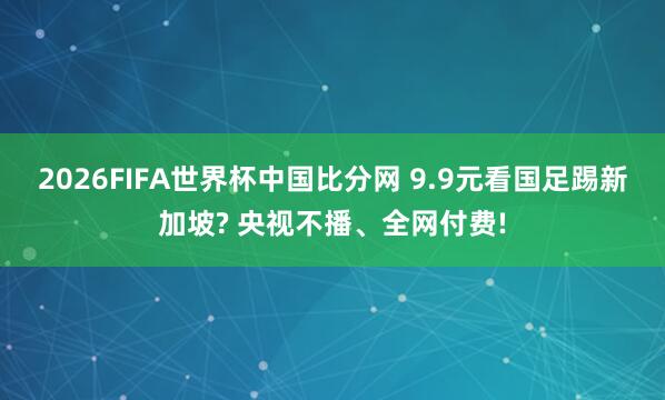 2026FIFA世界杯中国比分网 9.9元看国足踢新加坡? 央视不播、全网付费!