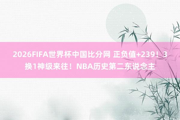 2026FIFA世界杯中国比分网 正负值+239!3换1神级来往!NBA历史第二东说念主
