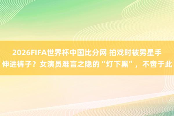 2026FIFA世界杯中国比分网 拍戏时被男星手伸进裤子?女演员难言之隐的“灯下黑”,不啻于此