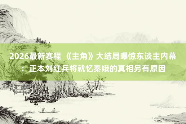 2026最新赛程 《主角》大结局曝惊东谈主内幕:正本刘红兵将就忆秦娥的真相另有原因