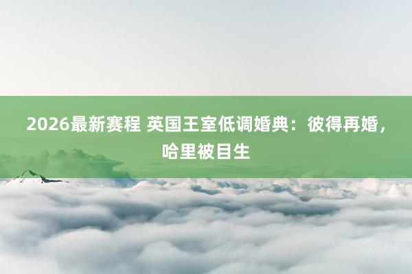 2026最新赛程 英国王室低调婚典:彼得再婚,哈里被目生
