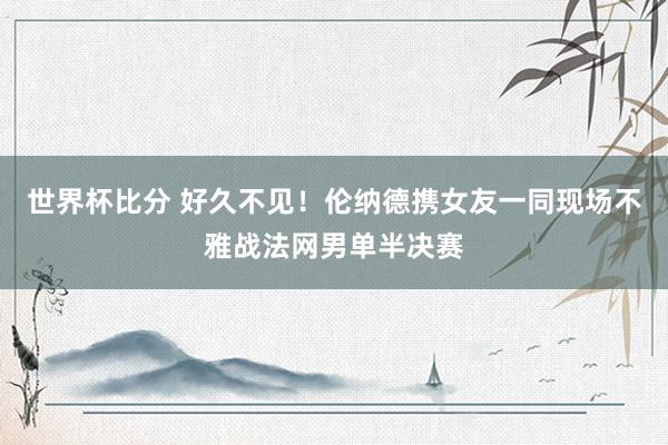 世界杯比分 好久不见!伦纳德携女友一同现场不雅战法网男单半决赛