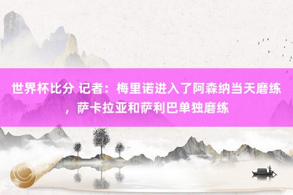世界杯比分 记者:梅里诺进入了阿森纳当天磨练,萨卡拉亚和萨利巴单独磨练