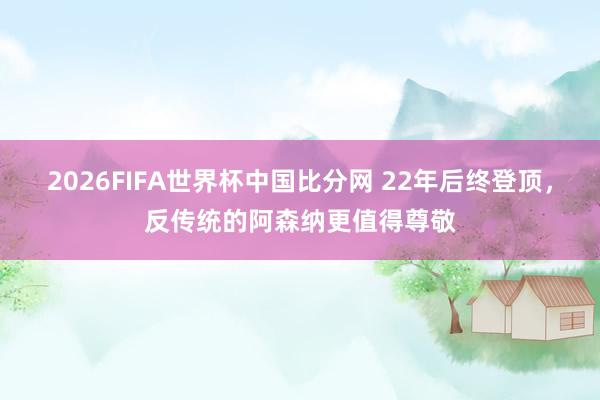 2026FIFA世界杯中国比分网 22年后终登顶,反传统的阿森纳更值得尊敬