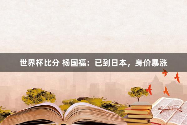 世界杯比分 杨国福:已到日本,身价暴涨