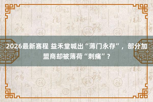 2026最新赛程 益禾堂喊出“薄门永存”,部分加盟商却被薄荷“刺痛”?