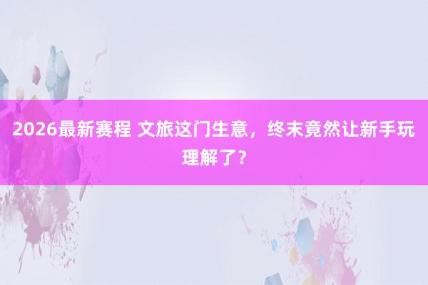 2026最新赛程 文旅这门生意,终末竟然让新手玩理解了?