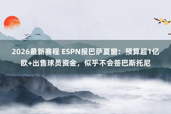 2026最新赛程 ESPN报巴萨夏窗：预算超1亿欧+出售球员资金，似乎不会签巴斯托尼
