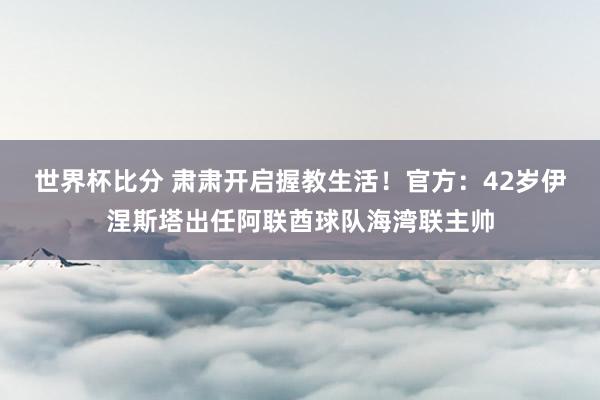 世界杯比分 肃肃开启握教生活！官方：42岁伊涅斯塔出任阿联酋球队海湾联主帅