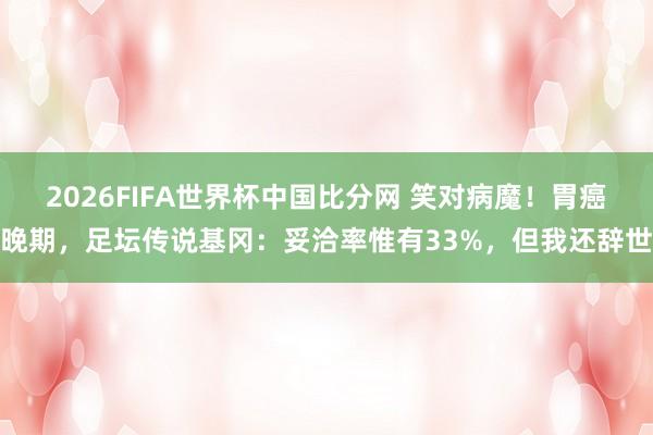 2026FIFA世界杯中国比分网 笑对病魔!胃癌晚期,足坛传说基冈:妥洽率惟有33%,但我还辞世