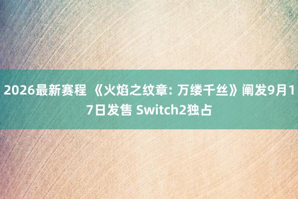 2026最新赛程 《火焰之纹章: 万缕千丝》阐发9月17日发售 Switch2独占