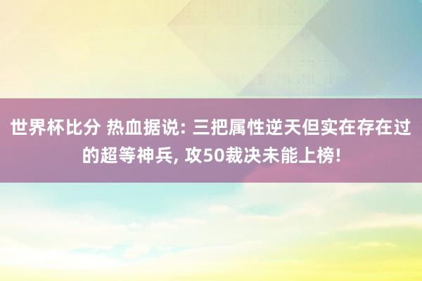 世界杯比分 热血据说: 三把属性逆天但实在存在过的超等神兵, 攻50裁决未能上榜!