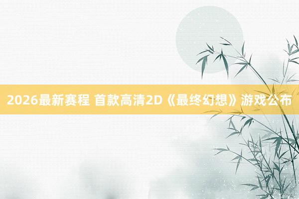 2026最新赛程 首款高清2D《最终幻想》游戏公布