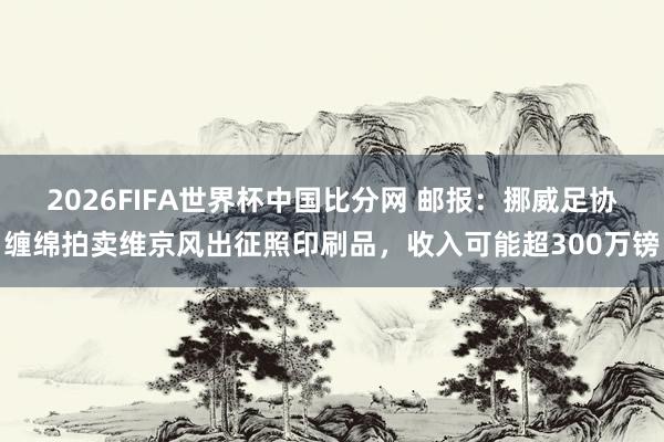 2026FIFA世界杯中国比分网 邮报:挪威足协缠绵拍卖维京风出征照印刷品,收入可能超300万镑