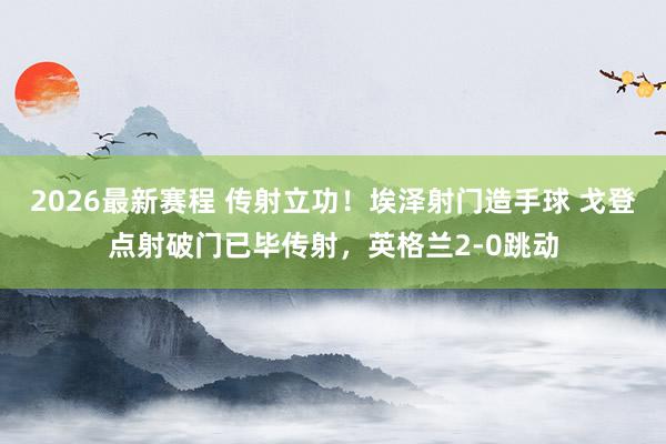 2026最新赛程 传射立功！埃泽射门造手球 戈登点射破门已毕传射，英格兰2-0跳动