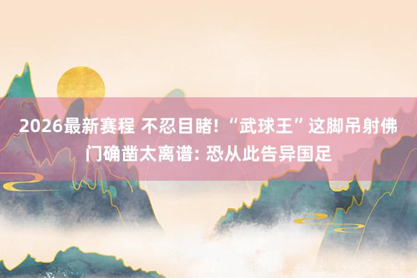 2026最新赛程 不忍目睹! “武球王”这脚吊射佛门确凿太离谱: 恐从此告异国足