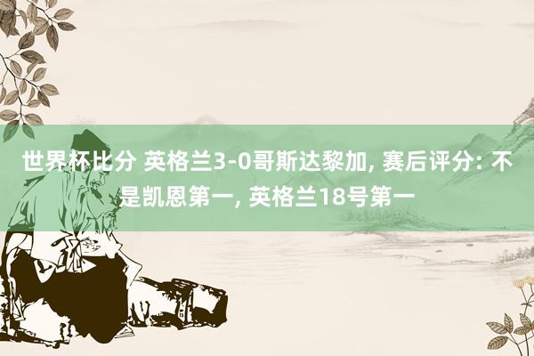 世界杯比分 英格兰3-0哥斯达黎加, 赛后评分: 不是凯恩第一, 英格兰18号第一