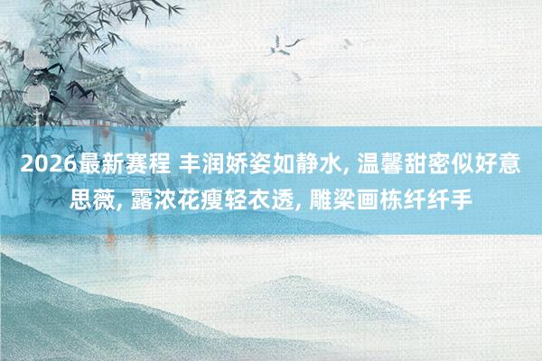 2026最新赛程 丰润娇姿如静水, 温馨甜密似好意思薇, 露浓花瘦轻衣透, 雕梁画栋纤纤手