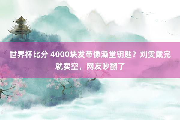 世界杯比分 4000块发带像澡堂钥匙?刘雯戴完就卖空,网友吵翻了